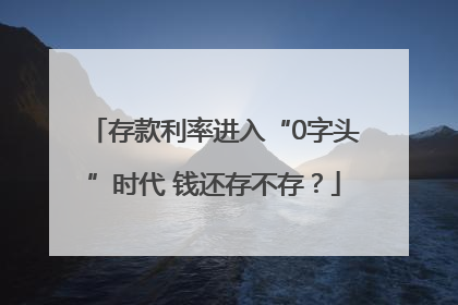 存款利率进入“0字头”时代 钱还存不存？