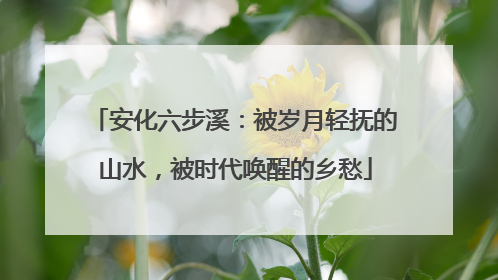 安化六步溪：被岁月轻抚的山水，被时代唤醒的乡愁