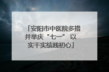 安阳市中医院多措并举庆“七一” 以实干实绩践初心