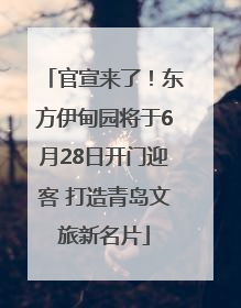 官宣来了！东方伊甸园将于6月28日开门迎客 打造青岛文旅新名片