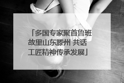 多国专家聚首鲁班故里山东滕州 共话工匠精神传承发展