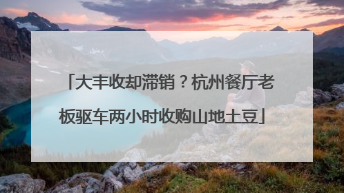 大丰收却滞销？杭州餐厅老板驱车两小时收购山地土豆