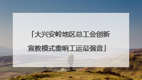 大兴安岭地区总工会创新宣教模式奏响工运最强音