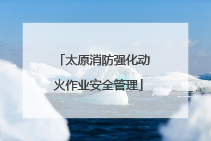 太原消防强化动火作业安全管理