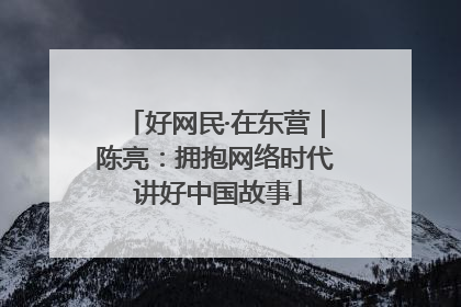 好网民·在东营｜陈亮：拥抱网络时代 讲好中国故事