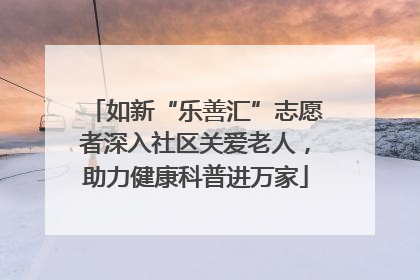 如新“乐善汇”志愿者深入社区关爱老人，助力健康科普进万家