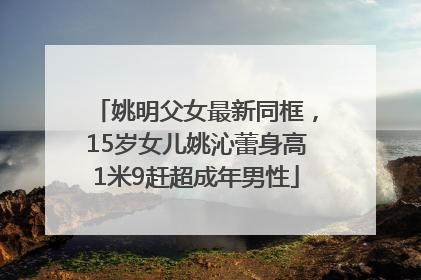 姚明父女最新同框，15岁女儿姚沁蕾身高1米9赶超成年男性