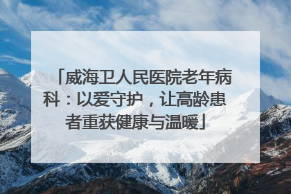 威海卫人民医院老年病科：以爱守护，让高龄患者重获健康与温暖