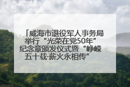 威海市退役军人事务局举行“光荣在党50年”纪念章颁发仪式暨“峥嵘五十载·薪火永相传” 主题党日活动