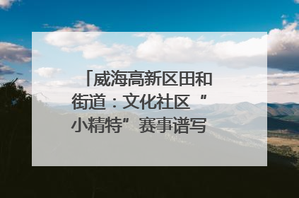 威海高新区田和街道：文化社区“小精特”赛事谱写文化赋能新乐章
