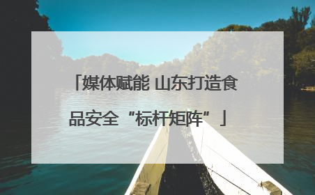媒体赋能 山东打造食品安全“标杆矩阵”