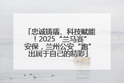 忠诚铸盾、科技赋能！2025“兰马赛”安保，兰州公安“跑”出属于自己的精彩