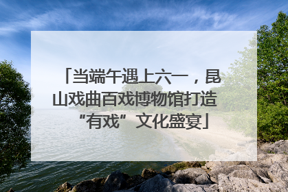 当端午遇上六一，昆山戏曲百戏博物馆打造“有戏”文化盛宴