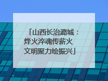 山西长治潞城：烽火淬魂传薪火 文明聚力绘振兴