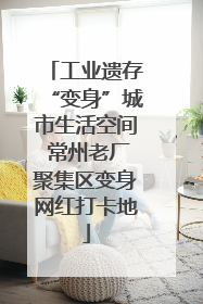 工业遗存“变身”城市生活空间 常州老厂聚集区变身网红打卡地