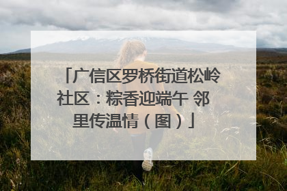 广信区罗桥街道松岭社区：粽香迎端午 邻里传温情（图）