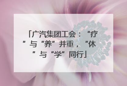 广汽集团工会：“疗”与“养”并重，“休”与“学”同行