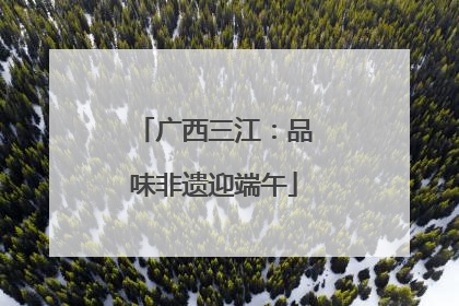 广西三江：品味非遗迎端午