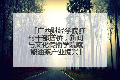 广西财经学院驻村干部搭桥，新闻与文化传播学院赋能油茶产业振兴