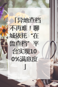 异地查档不再难！聊城依托“在鲁查档”平台实现100%满意度
