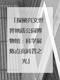 探秘兴义世界地质公园博物馆：科学展陈点亮科普之光