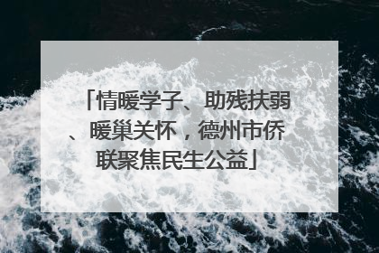情暖学子、助残扶弱、暖巢关怀，德州市侨联聚焦民生公益