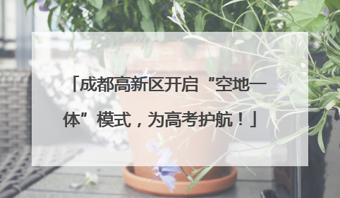 成都高新区开启“空地一体”模式，为高考护航！