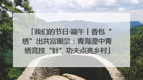 我们的节日·端午丨香包“绣”出共富图景：青海湟中青绣竞技“针”功夫点亮乡村