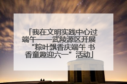我在文明实践中心过端午——武陵源区开展“粽叶飘香庆端午 书香童趣迎六一”活动