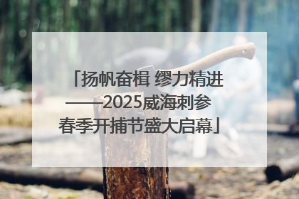 扬帆奋楫 缪力精进——2025威海刺参春季开捕节盛大启幕