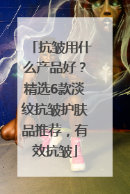 抗皱用什么产品好？精选6款淡纹抗皱护肤品推荐，有效抗皱