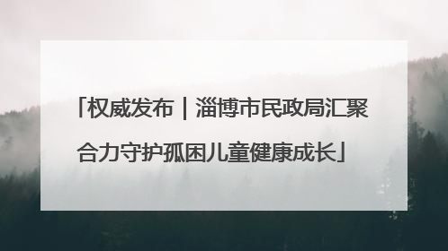 权威发布｜淄博市民政局汇聚合力守护孤困儿童健康成长