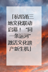 杭绍甬三地文化联动启幕！“同一条运河”激活文化遗产新生机