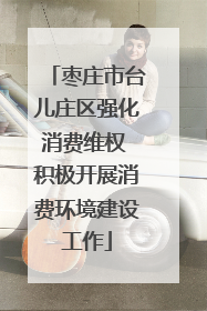 枣庄市台儿庄区强化消费维权 积极开展消费环境建设工作