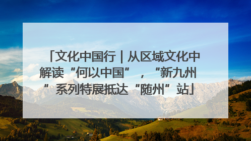 文化中国行｜从区域文化中解读“何以中国”，“新九州”系列特展抵达“随州”站