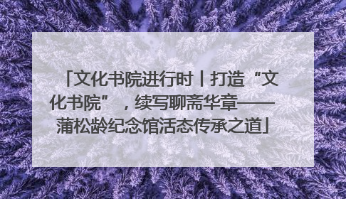 文化书院进行时丨打造“文化书院”，续写聊斋华章——蒲松龄纪念馆活态传承之道