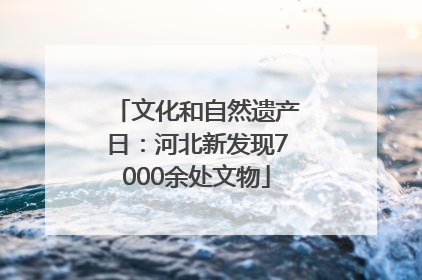 文化和自然遗产日：河北新发现7000余处文物
