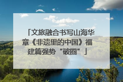 文旅融合书写山海华章《非遗里的中国》福建篇强势“破圈”