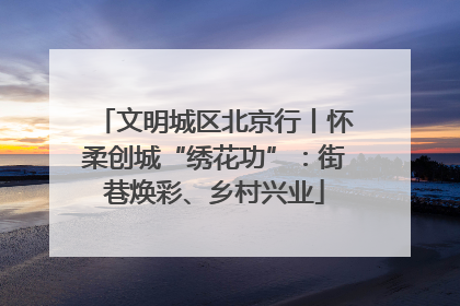 文明城区北京行丨怀柔创城“绣花功”：街巷焕彩、乡村兴业