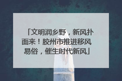 文明润乡野，新风扑面来！胶州市推进移风易俗，催生时代新风