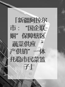 新疆阿拉尔市：“国企联姻”保障辖区蔬菜供应 “产供销”一体托稳市民菜篮子