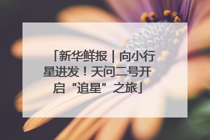 新华鲜报｜向小行星进发！天问二号开启“追星”之旅
