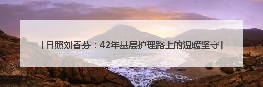 日照刘香芬：42年基层护理路上的温暖坚守