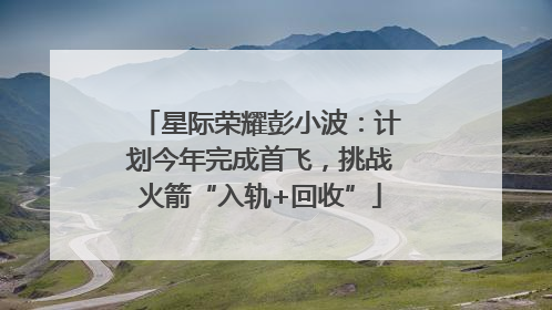 星际荣耀彭小波：计划今年完成首飞，挑战火箭“入轨+回收”