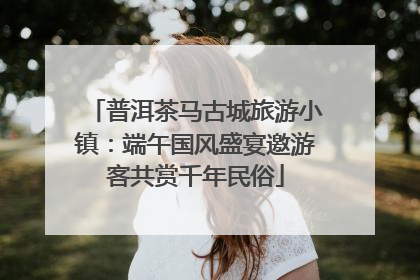 普洱茶马古城旅游小镇：端午国风盛宴邀游客共赏千年民俗