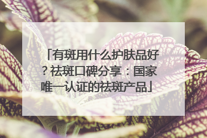 有斑用什么护肤品好？祛斑口碑分享：国家唯一认证的祛斑产品