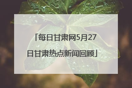 每日甘肃网5月27日甘肃热点新闻回顾