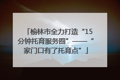 榆林市全力打造“15分钟托育服务圈”——“家门口有了托育点”