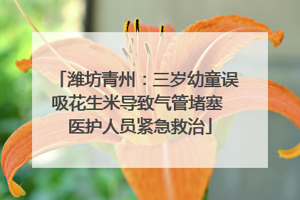 潍坊青州：三岁幼童误吸花生米导致气管堵塞 医护人员紧急救治