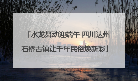 水龙舞动迎端午 四川达州石桥古镇让千年民俗焕新彩